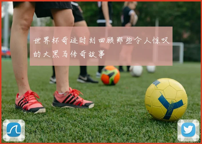 世界杯奇迹时刻回顾那些令人惊叹的大黑马传奇故事