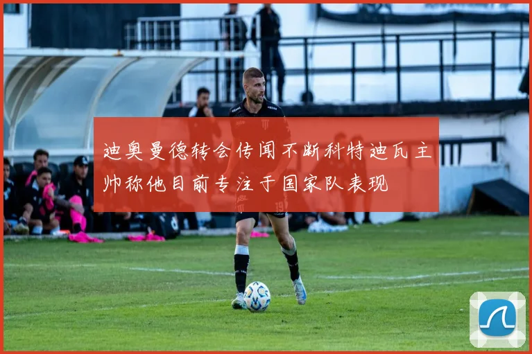 迪奥曼德转会传闻不断科特迪瓦主帅称他目前专注于国家队表现