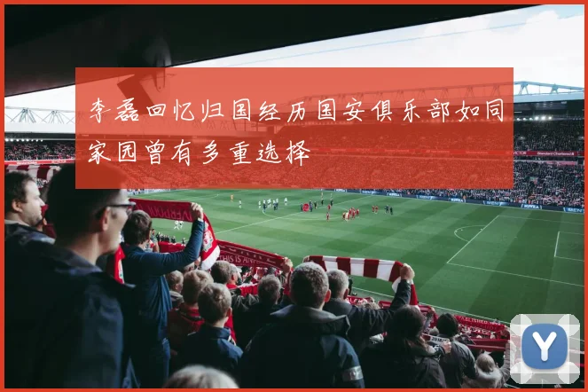 李磊回忆归国经历国安俱乐部如同家园曾有多重选择