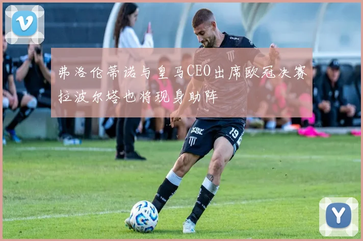 弗洛伦蒂诺与皇马CEO出席欧冠决赛拉波尔塔也将现身助阵