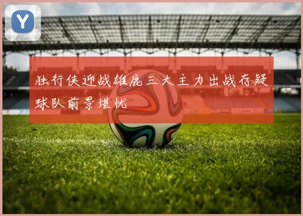 独行侠迎战雄鹿三大主力出战存疑球队前景堪忧