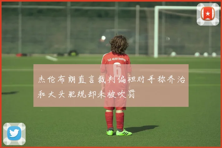 杰伦布朗直言裁判偏袒对手称乔治和大头犯规却未被吹罚