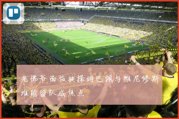 老佛爷面临抉择姆巴佩与维尼修斯谁能留队成焦点