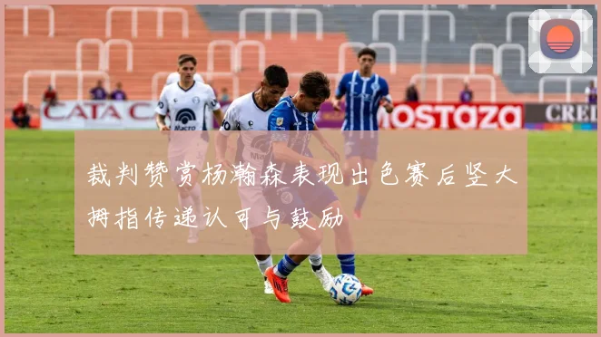 裁判赞赏杨瀚森表现出色赛后竖大拇指传递认可与鼓励