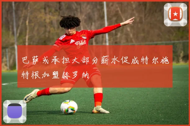 巴萨或承担大部分薪水促成特尔施特根加盟赫罗纳