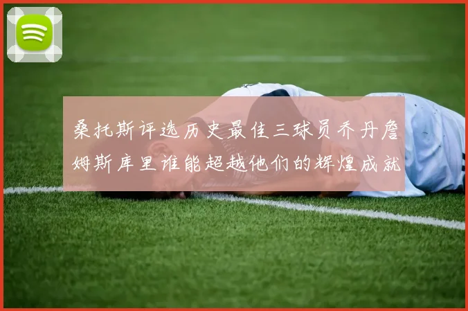 桑托斯评选历史最佳三球员乔丹詹姆斯库里谁能超越他们的辉煌成就