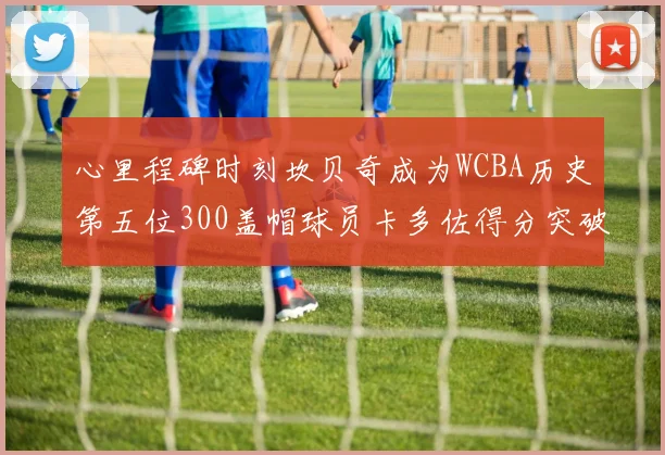 心里程碑时刻坎贝奇成为WCBA历史第五位300盖帽球员卡多佐得分突破1000大关