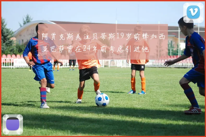 阿贾克斯关注贝蒂斯19岁前锋加西亚巴萨曾在24年前考虑引进他