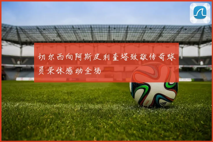 切尔西向阿斯皮利奎塔致敬传奇球员荣休感动全场