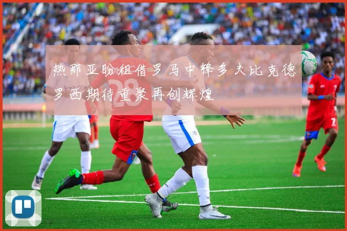 热那亚盼租借罗马中锋多夫比克德罗西期待重聚再创辉煌