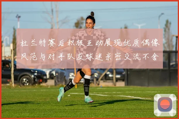 杜兰特赛后积极互动展现优质偶像风范与对手队友球迷亲密交流不舍离场